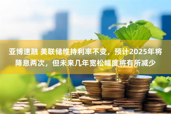 亚博速融 美联储维持利率不变，预计2025年将降息两次，但未来几年宽松幅度将有所减少