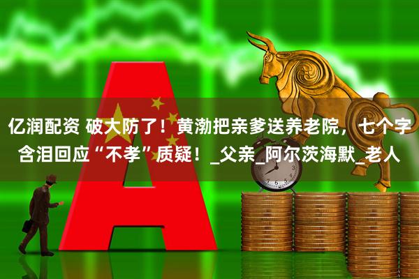 亿润配资 破大防了！黄渤把亲爹送养老院，七个字含泪回应“不孝”质疑！_父亲_阿尔茨海默_老人