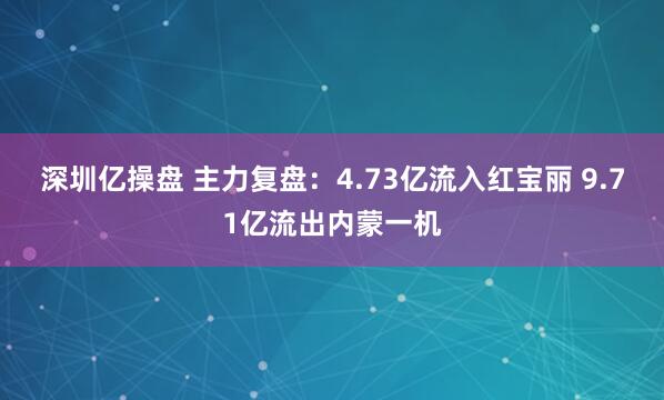 深圳亿操盘 主力复盘：4.73亿流入红宝丽 9.71亿流出内蒙一机