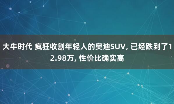 大牛时代 疯狂收割年轻人的奥迪SUV, 已经跌到了12.98万, 性价比确实高