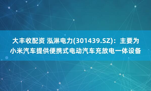 大丰收配资 泓淋电力(301439.SZ)：主要为小米汽车提供便携式电动汽车充放电一体设备
