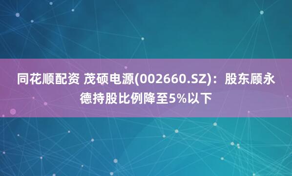 同花顺配资 茂硕电源(002660.SZ)：股东顾永德持股比例降至5%以下