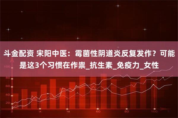 斗金配资 宋阳中医：霉菌性阴道炎反复发作？可能是这3个习惯在作祟_抗生素_免疫力_女性