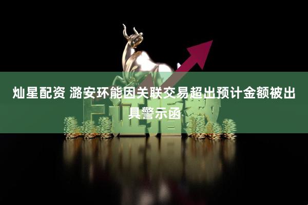 灿星配资 潞安环能因关联交易超出预计金额被出具警示函