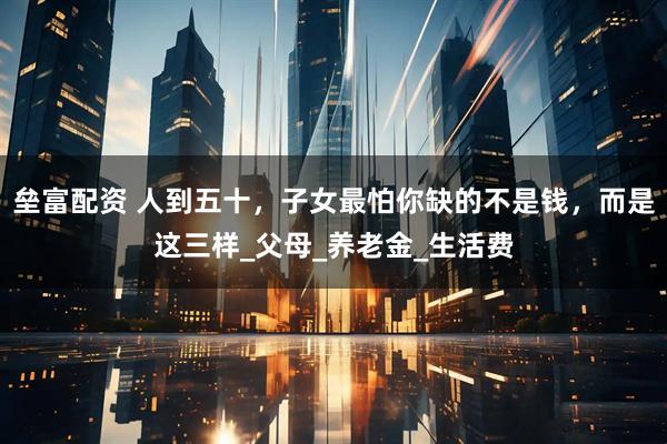 垒富配资 人到五十，子女最怕你缺的不是钱，而是这三样_父母_养老金_生活费