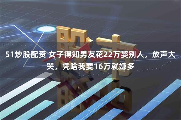 51炒股配资 女子得知男友花22万娶别人，放声大哭，凭啥我要16万就嫌多