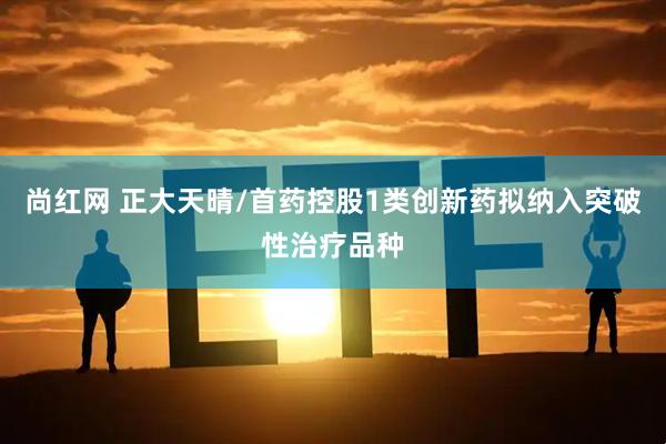 尚红网 正大天晴/首药控股1类创新药拟纳入突破性治疗品种