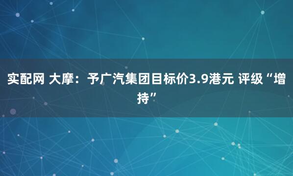 实配网 大摩：予广汽集团目标价3.9港元 评级“增持”
