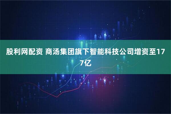 股利网配资 商汤集团旗下智能科技公司增资至177亿