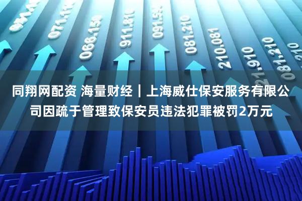 同翔网配资 海量财经｜上海威仕保安服务有限公司因疏于管理致保安员违法犯罪被罚2万元