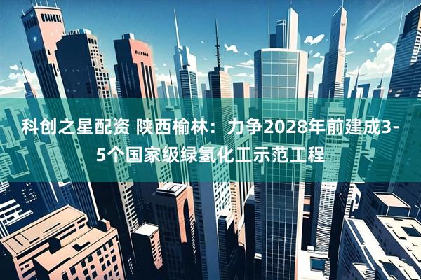 科创之星配资 陕西榆林：力争2028年前建成3-5个国家级绿氢化工示范工程