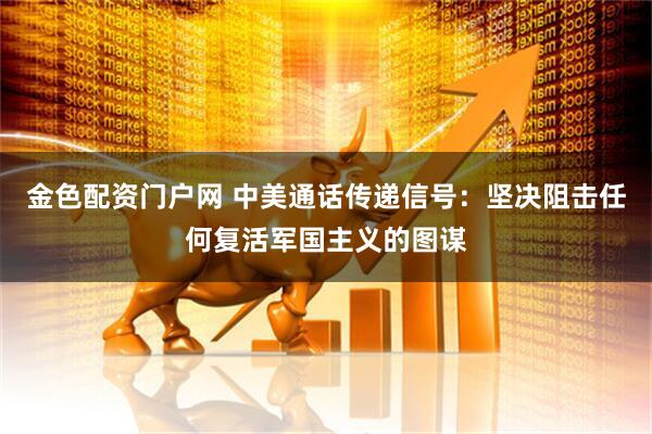 金色配资门户网 中美通话传递信号：坚决阻击任何复活军国主义的图谋