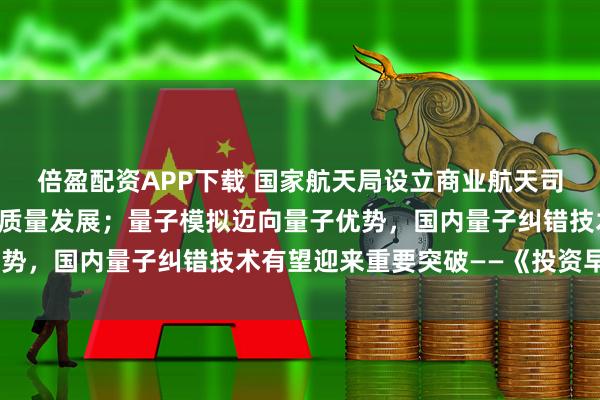 倍盈配资APP下载 国家航天局设立商业航天司，持续推动商业航天高质量发展；量子模拟迈向量子优势，国内量子纠错技术有望迎来重要突破——《投资早参》