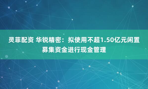 灵菲配资 华锐精密：拟使用不超1.50亿元闲置募集资金进行现金管理