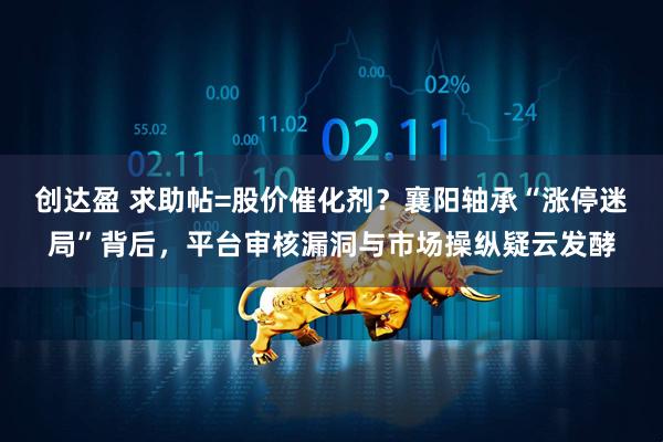 创达盈 求助帖=股价催化剂？襄阳轴承“涨停迷局”背后，平台审核漏洞与市场操纵疑云发酵