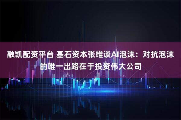 融凯配资平台 基石资本张维谈AI泡沫：对抗泡沫的唯一出路在于投资伟大公司