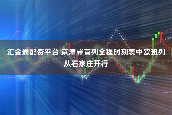 汇金通配资平台 京津冀首列全程时刻表中欧班列从石家庄开行
