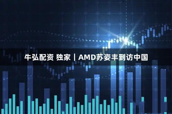 牛弘配资 独家｜AMD苏姿丰到访中国