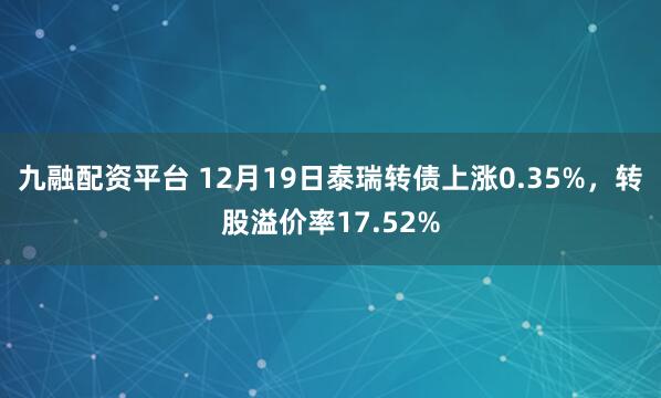 九融配资平台 12月19日泰瑞转债上涨0.35%，转股溢价率17.52%
