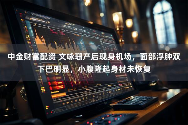 中金财富配资 文咏珊产后现身机场，面部浮肿双下巴明显，小腹隆起身材未恢复