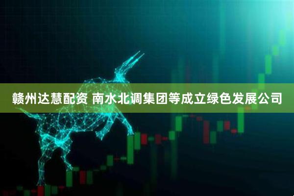 赣州达慧配资 南水北调集团等成立绿色发展公司