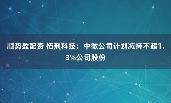 顺势盈配资 拓荆科技：中微公司计划减持不超1.3%公司股份