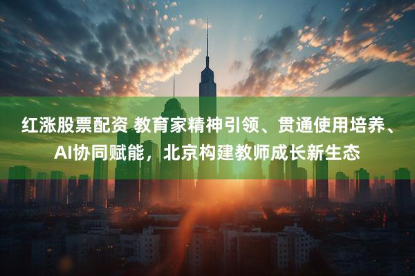 红涨股票配资 教育家精神引领、贯通使用培养、AI协同赋能，北京构建教师成长新生态