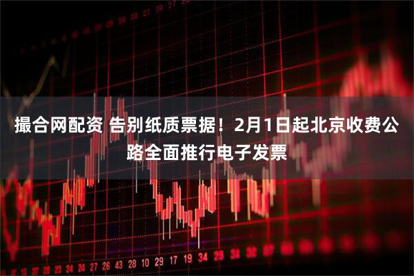 撮合网配资 告别纸质票据！2月1日起北京收费公路全面推行电子发票