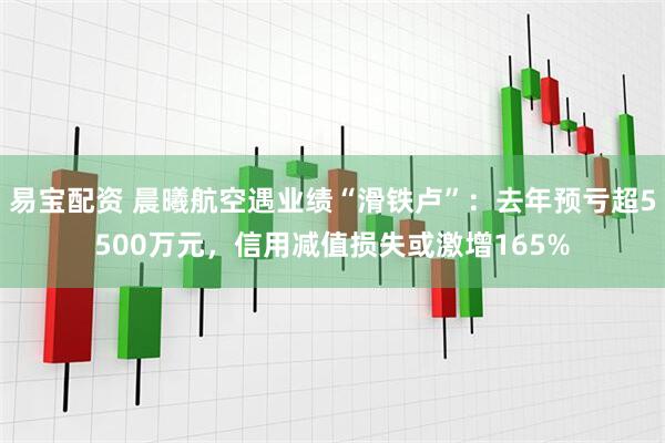 易宝配资 晨曦航空遇业绩“滑铁卢”：去年预亏超5500万元，信用减值损失或激增165%