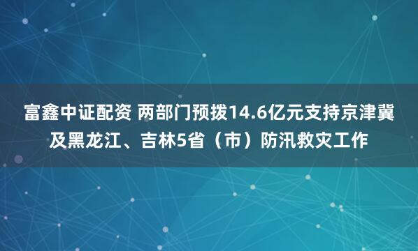 富鑫中证配资 两部门预拨14.6亿元支持京津冀及黑龙江、吉林5省（市）防汛救灾工作